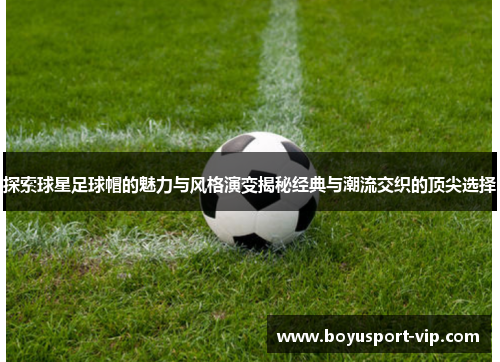 探索球星足球帽的魅力与风格演变揭秘经典与潮流交织的顶尖选择