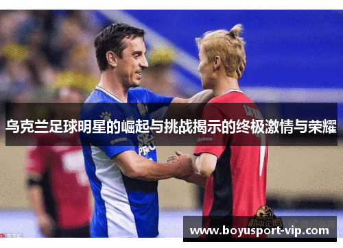 乌克兰足球明星的崛起与挑战揭示的终极激情与荣耀