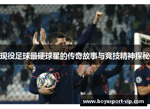 现役足球最硬球星的传奇故事与竞技精神探秘