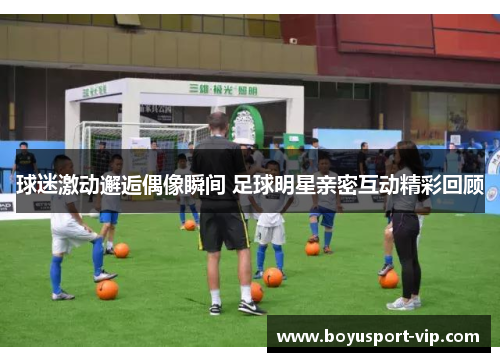 球迷激动邂逅偶像瞬间 足球明星亲密互动精彩回顾