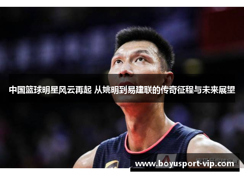 中国篮球明星风云再起 从姚明到易建联的传奇征程与未来展望