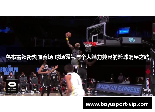 乌布雷领衔热血赛场 球场霸气与个人魅力兼具的篮球明星之路
